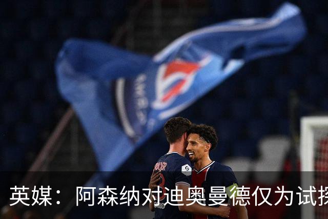 英媒：阿森纳对迪奥曼德仅为试探性询价，已考察巴尔科拉等